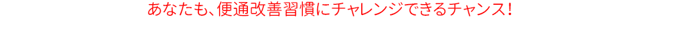 あなたも、便秘改善習慣にチャレンジできるチャンス!