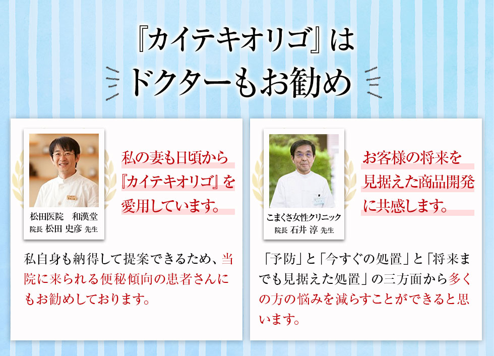 「私の妻も、日頃から 『カイテキオリゴ』を愛用しています。」松田医院 和漢堂 院長松田史彦先生 私自身も納得して提案できるため、当院に来られる便秘傾向の患者さんにもお勧めしております。/「お客様の将来を見据えた商品開発に、共感。」こまくさ女性クリニック 院長石井淳先生 「予防」と「今すぐの処置」と「将来までも見据えた処置」の三方面から多くの方の悩みを減らすことができると思います。