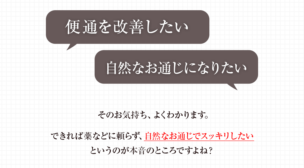 「便通を改善したい」「自然なお通じになりたい」そのお気持ち、よくわかります。できれば薬などに頼らず、自然なお通じでスッキリしたいというのが本音のところですよね?