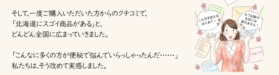 そして、一度ご購入いただいた方からのクチコミで、「北海道にスゴイ商品がある」と、どんどん全国に広まっていきました。「こんなに多くの方が便秘で悩んでいらっしゃったんだ……」私たちは、そう改めて実感しました。