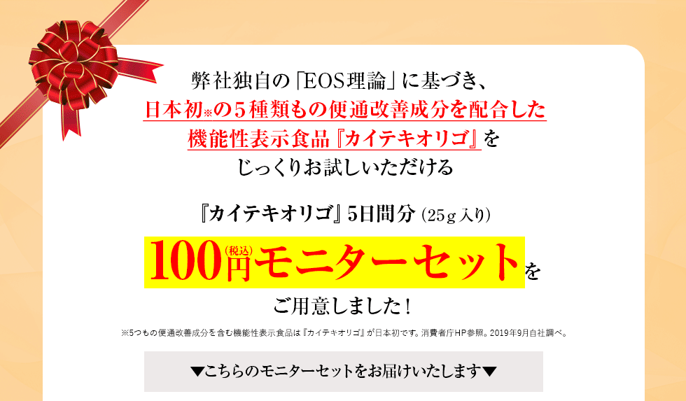 弊社独自の「EOS理論」に基づき、日本初の5種類もの便通改善成分を配合した機能性表示食品『カイテキオリゴ』をじっくりお試しいただける『カイテキオリゴ』5日間分(25g入り)100円モニターセットをご用意しました!▼こちらのモニターセットをお届けいたします▼