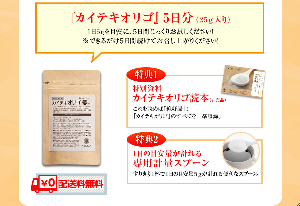 『カイテキオリゴ』5日分（25ｇ入り）1日5ｇを目安に、５日間じっくりお試しください！※できるだけ５日間続けてお召し上がりください！特典1特別資料カイテキオリゴ読本（非売品）これを読めば「絶好腸」！『カイテキオリゴ』のすべてを一挙収録。特典2１日の目安量が計れる専用計量スプーン