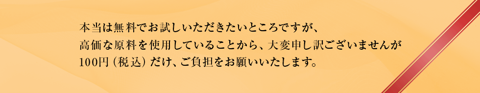 本当は無料でお試しいただきたいところですが、高価な原料を使用していることから、大変申し訳ございませんが100円(税込)だけ、ご負担をお願いいたします。