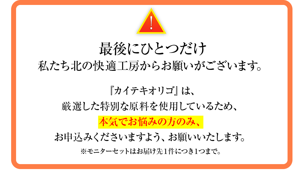 最後にひとつだけ私たち北の快適工房からお願いがございます。『カイテキオリゴ』は、厳選した特別な原料を使用しているため、本気でお悩みの方のみ、お申込みくださいますよう、お願いいたします。※モニターセットはお届け先１件につき１つまで。