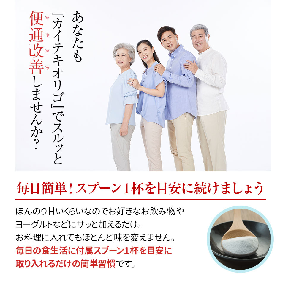 あなたも『カイテキオリゴ』でスルッと便通改善しませんか？毎日簡単！スプーン１杯を目安に続けましょう。ほんのり甘いくらいなのでお好きなお飲み物やヨーグルトなどにサッと加えるだけ。お料理に入れてもほとんど味を変えません。毎日の食生活に付属スプーン１杯を目安に取り入れるだけの簡単習慣です。