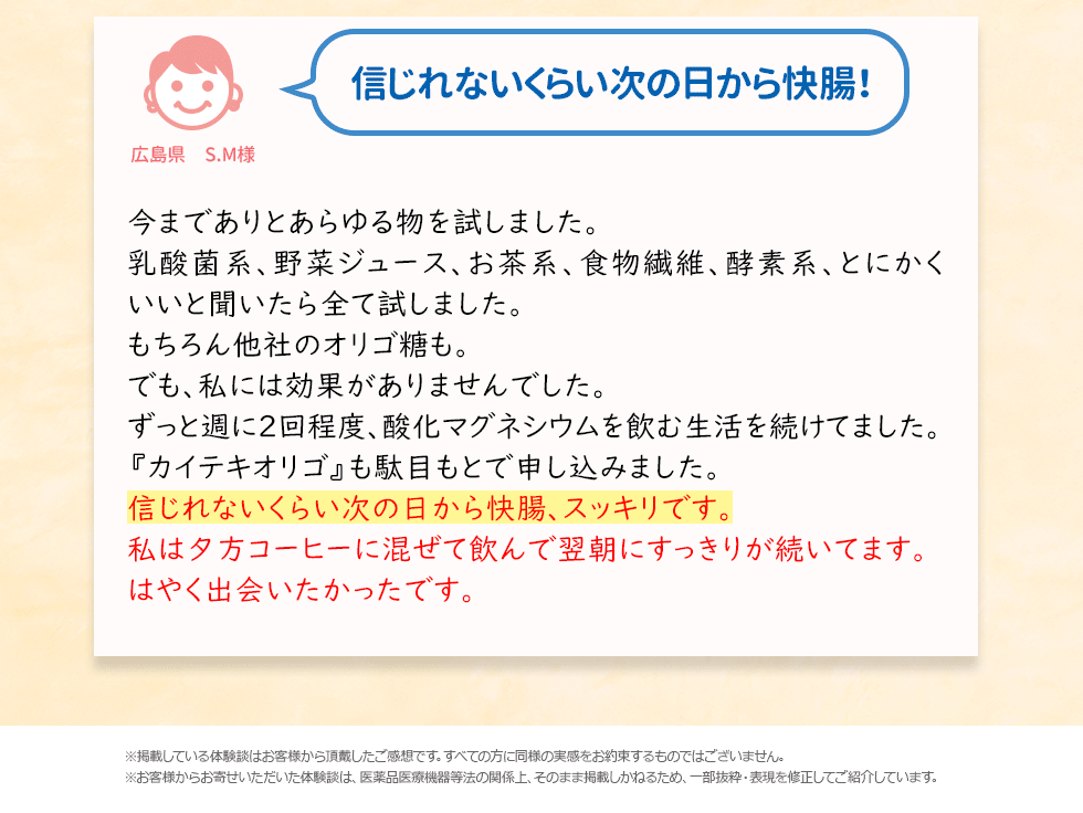 信じれないくらい次の日から快腸!今までありとあらゆる物を試しました。乳酸菌系、野菜ジュース、お茶系、食物繊維、酵素系、とにかくいいと聞いたら全て試しました。もちろん他社のオリゴ糖も。でも、私には効果がありませんでした。ずっと週に2回程度、酸化マグネシウムを飲む生活を続けてました。『カイテキオリゴ』も駄目もとで申し込みました。信じれないくらい次の日から快腸、スッキリです。私は夕方コーヒーに混ぜて飲んで翌朝にすっきりが続いてます。はやく出会いたかったです。※掲載している体験談はお客様から頂戴したご感想です。すべての方に同様の実感をお約束するものではございません。※お客様からお寄せいただいた体験談は、医薬品医療機器等法の関係上、そのまま掲載しかねるため、一部抜粋・表現を修正してご紹介しています。