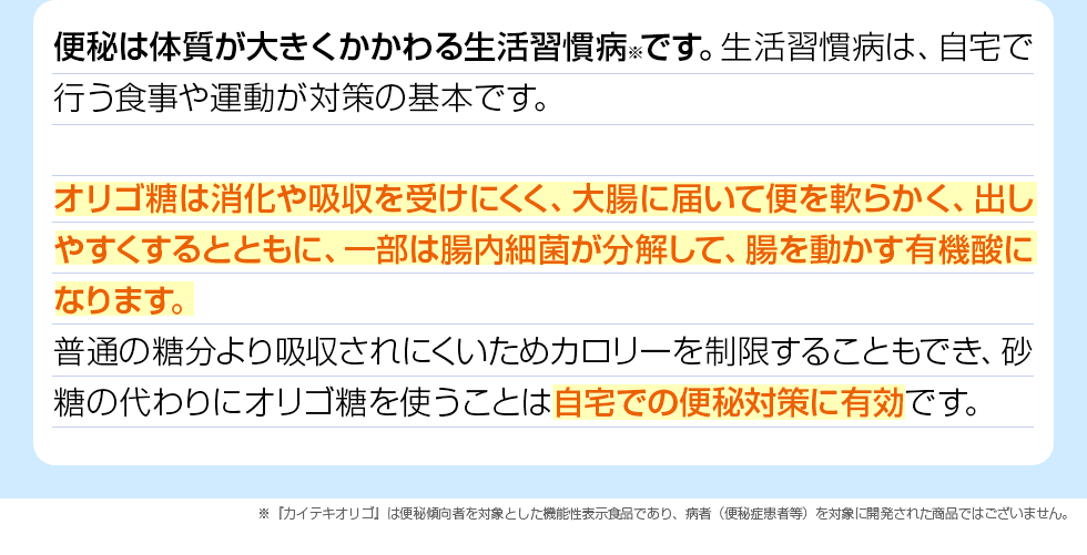 便秘は体質が大きくかかわる生活習慣病※です。生活習慣病は、自宅で行う食事や運動が対策の基本です。オリゴ糖は消化や吸収を受けにくく、大腸に届いて便を軟らかく、出しやすくするとともに、一部は腸内細菌が分解して、腸を動かす有機酸になります。普通の糖分より吸収されにくいためカロリーを制限することもでき、砂糖の代わりにオリゴ糖を使うことは自宅での便秘対策に有効です。